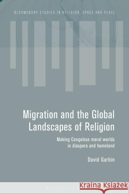 Migration and the Global Landscapes of Religion: Making Congolese Moral Worlds in Diaspora and Homeland Garbin, David 9781474283373 Bloomsbury Academic