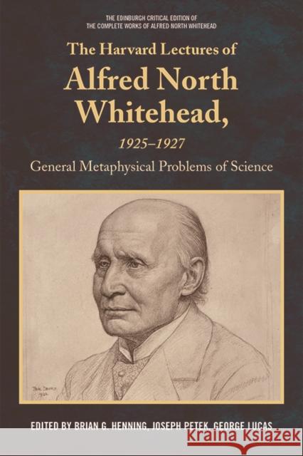 The Harvard Lectures of Alfred North Whitehead, 1925-1927: General Metaphysical Problems of Science Brian G. Henning, Joseph Petek, George Lucas 9781474416931
