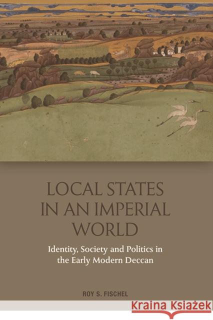 Local States in an Imperial World: Identity, Society and Politics in the Early Modern Deccan Roy S. Fischel 9781474436076 Edinburgh University Press