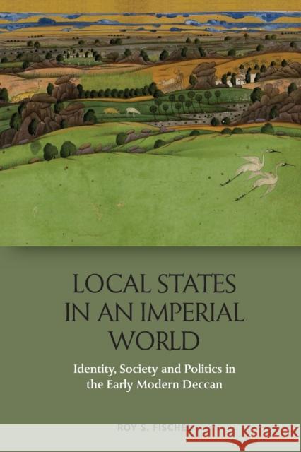 Local States in an Imperial World: Identity, Society and Politics in the Early Modern Deccan Roy S. Fischel 9781474436083