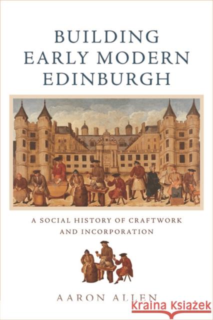 Building Early Modern Edinburgh: A Social History of Craftwork and Incorporation Aaron Allen 9781474442398 Edinburgh University Press