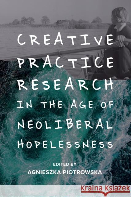 Creative Practice Research in the Age of Neoliberal Hopelessness Agnieszka Piotrowska 9781474463577 Edinburgh University Press