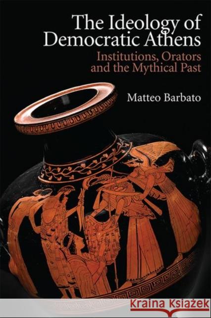 The Ideology of Democratic Athens: Institutions, Orators and the Mythical Past Matteo Barbato 9781474466424 Edinburgh University Press