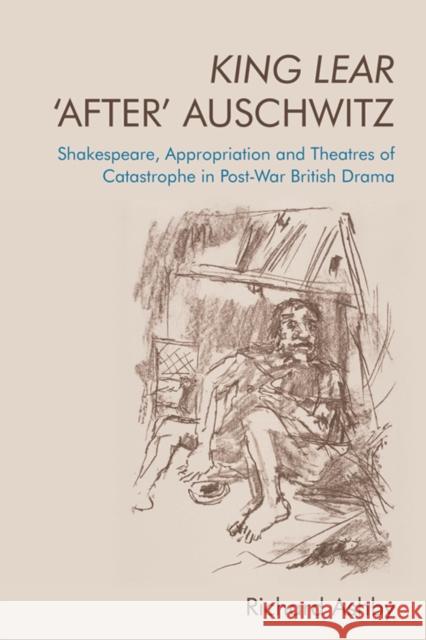 King Lear 'After' Auschwitz: Shakespeare, Appropriation and Theatres of Catastrophe in Post-War British Drama Richard Ashby 9781474477987 Edinburgh University Press