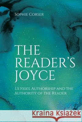 The Reader's Joyce: Ulysses, Authorship and the Authority of the Reader Sophie Corser 9781474481434 Edinburgh University Press