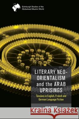 Literary Neo-Orientalism and the Arab Uprisings: Tensions in English, French and German Language Fiction Julia Wurr 9781474488006 Edinburgh University Press