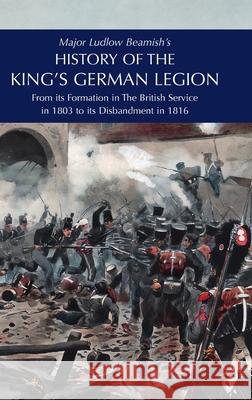 Major Ludlow Beamish's HISTORY OF THE KING'S GERMAN LEGION: From Its Formation In The British service in 1803 To Its Disbandment In 1816: Volume I Major Ludlow Beamish 9781474540582 Naval & Military Press