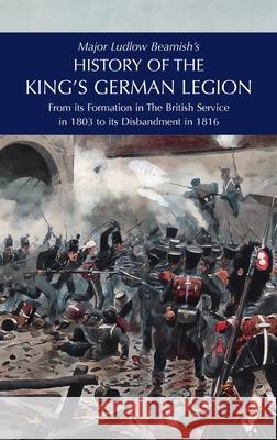 Major Ludlow Beamish's HISTORY OF THE KING'S GERMAN LEGION: From Its Formation In The British service in 1803 To Its Disbandment In 1816: Volume II Major Ludlow Beamish 9781474540612 Naval & Military Press