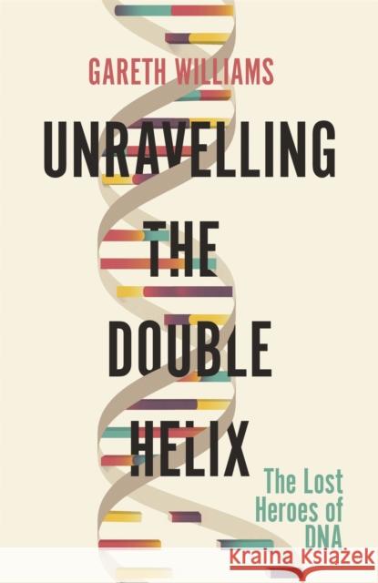 Unravelling the Double Helix: The Lost Heroes of DNA Gareth Williams 9781474609371