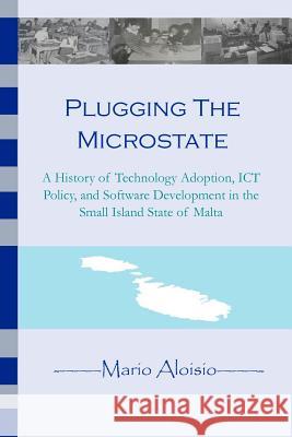 Plugging the Microstate: A History of Technology Adoption, ICT Policy, and Software Development in the Small Island State of Malta Aloisio, Mario 9781475084023 Createspace