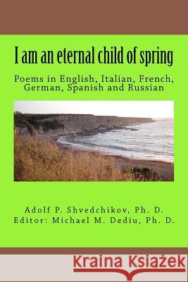 I am an eternal child of spring: Poems in English, Italian, French, German, Spanish and Russian Shvedchikov Ph. D., Adolf P. 9781475085358