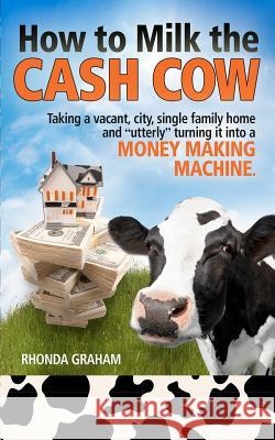 How to Milk the Cash Cow: Taking a Vacant, City, Single Family Home and Utterly Turning It Into a Money Making Machine Rhonda Graham 9781475107463 