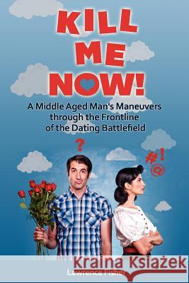 Kill Me Now!: A Middle Aged Man's Maneuvers through the Frontlines of the Dating Battlefield Fisher, Lawrence 9781475141719