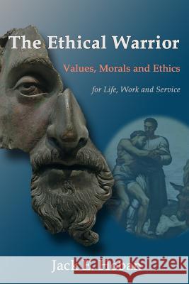 The Ethical Warrior: Values, Morals and Ethics - For Life, Work and Service Jack E. Hoban 9781475156683