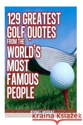 129 Greatest Golf Quotes from the World's Most Famous People: Greatest Golf Quotes Adam E. Murray 9781475174748
