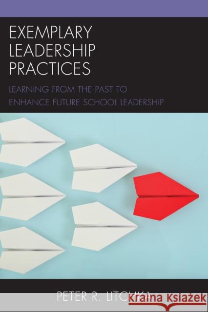 Exemplary Leadership Practices: Learning from the Past to Enhance Future School Leadership Peter R. Litchka 9781475819670 Rowman & Littlefield Publishers