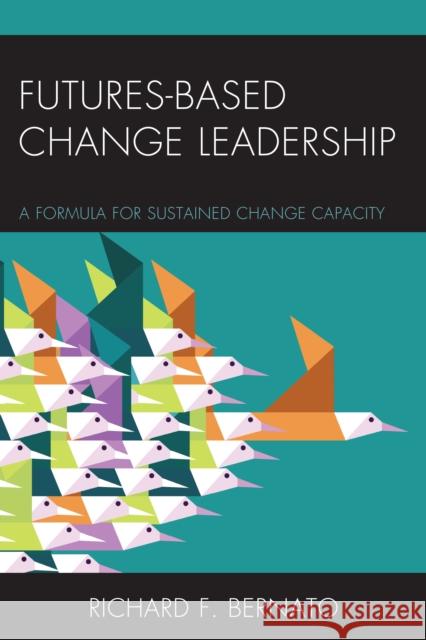 Futures Based Change Leadership: A Formula for Sustained Change Capacity Richard Bernato 9781475822656