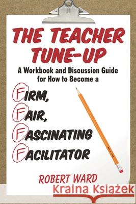 The Teacher Tune-Up: A Workbook and Discussion Guide for How to Become a Firm, Fair, Fascinating Facilitator Robert Ward 9781475822878
