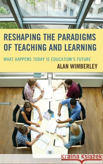 Reshaping the Paradigms of Teaching and Learning: What Happens Today Is Education's Future Alan Wimberley 9781475826562