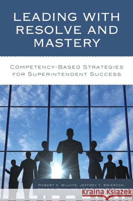 Leading with Resolve and Mastery: Competency-Based Strategies for Superintendent Success Robert K. Wilhite Jeffrey Brierton Craig A. Schilling 9781475828139