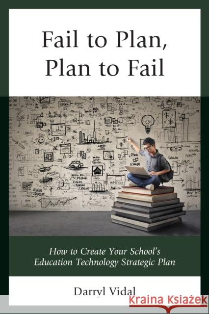 Fail to Plan, Plan to Fail: How to Create Your School's Education Technology Strategic Plan Darryl Vidal 9781475834178