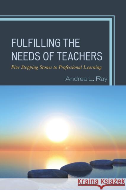 Fulfilling the Needs of Teachers: Five Stepping Stones to Professional Learning Andrea L. Ray 9781475835007 Rowman & Littlefield Publishers