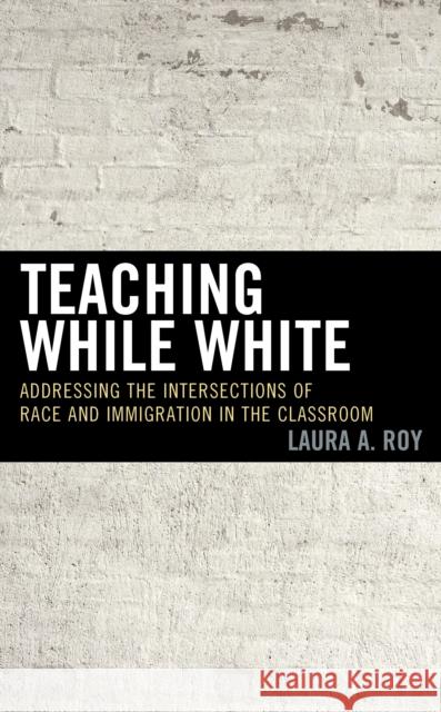 Teaching While White: Addressing the Intersections of Race and Immigration in the Classroom Laura A. Roy Drew Gingrich 9781475840384 Rowman & Littlefield Publishers