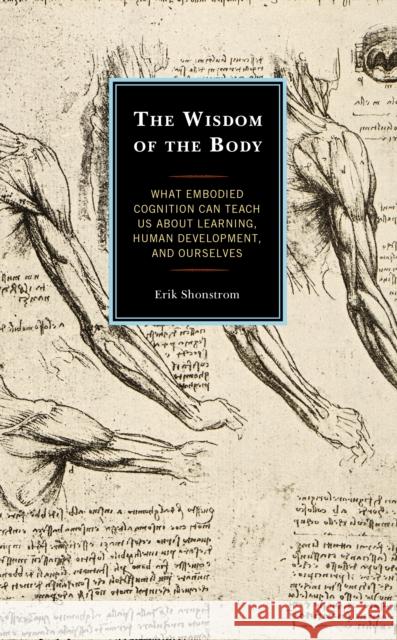 The Wisdom of the Body: What Embodied Cognition Can Teach Us about Learning, Human Development, and Ourselves Erik Shonstrom 9781475840643 Rowman & Littlefield Publishers