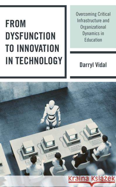 From Dysfunction to Innovation in Technology: Overcoming Critical Infrastructure and Organizational Dynamics in Education Darryl Vidal 9781475848946