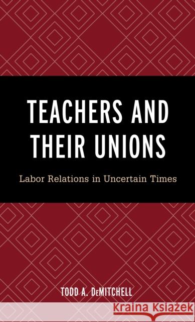 Teachers and Their Unions: Labor Relations in Uncertain Times Todd A. Demitchell 9781475854275