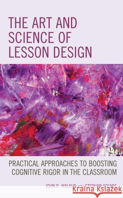 The Art and Science of Lesson Design: Practical Approaches to Boosting Cognitive Rigor in the Classroom John R. Walkup Stephan Squire 9781475854428