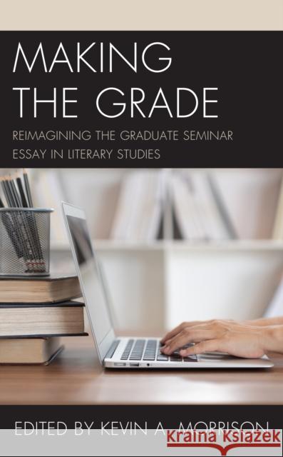 Making the Grade: Reimagining the Graduate Seminar Essay in Literary Studies Kevin A. Morrison 9781475856385