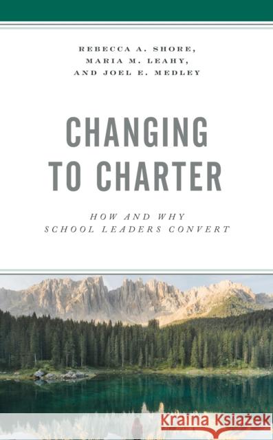 Changing to Charter: How and Why School Leaders Convert Rebecca a. Shore Maria M. Leahy Joel E. Medley 9781475857566 Rowman & Littlefield Publishers