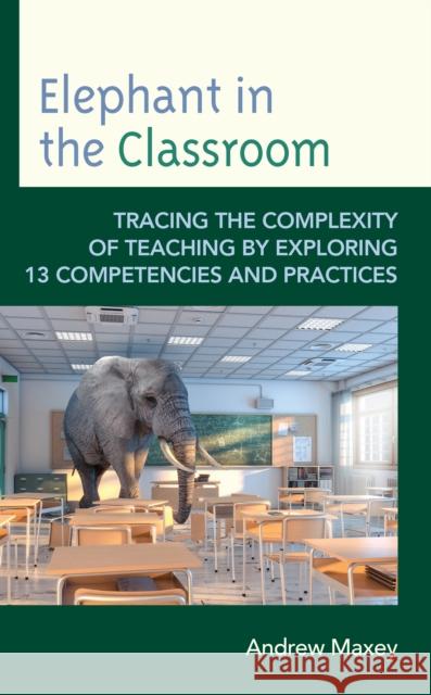 Elephant in the Classroom: Tracing the Complexity of Teaching by Exploring 13 Competencies and Practices Andrew Maxey 9781475862393 Rowman & Littlefield Publishers