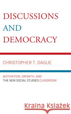 Discussions and Democracy: Motivation, Growth and the New Social Studies Classroom Christopher T Dague 9781475874440 Rowman & Littlefield Publishers