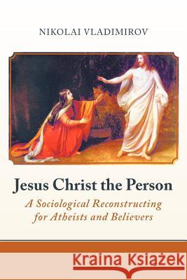 Jesus Christ the Person: A Sociological Reconstructing for Atheists and Believers Vladimirov, Nikolai 9781475910032