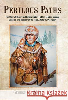 Perilous Paths: The Story of Robert McClellan: Indian Fighter, Soldier, Trapper, Explorer, and Member of the John J. Astor Fur Company George G McClellan 9781475925302 iUniverse