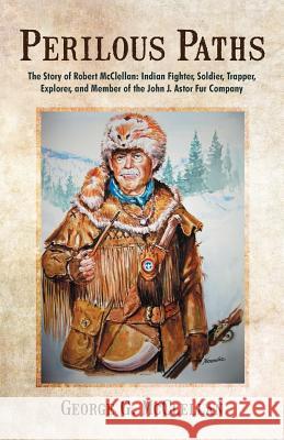 Perilous Paths: The Story of Robert McClellan: Indian Fighter, Soldier, Trapper, Explorer, and Member of the John J. Astor Fur Company McClellan, George G. 9781475925319