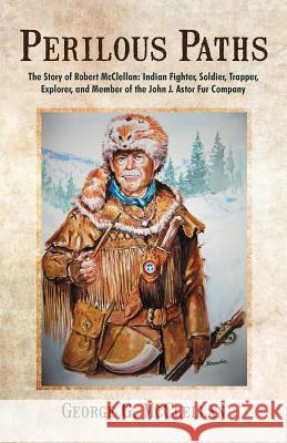 Perilous Paths: The Story of Robert McClellan: Indian Fighter, Soldier, Trapper, Explorer, and Member of the John J. Astor Fur Company McClellan, George G. 9781475925319 iUniverse.com