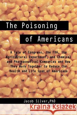 The Poisoning of Americans: A Tale of Congress, the FDA, the Agricultural Department, and Chemical and Pharmaceutical Companies and How They Work Silver, Jacob 9781475941968 iUniverse.com