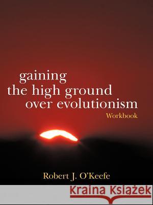 Gaining the High Ground Over Evolutionism-Workbook Robert J. O'Keefe 9781475949650 iUniverse.com