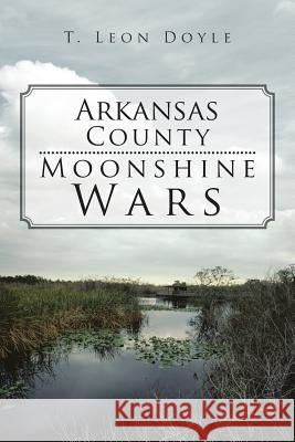 Arkansas County Moonshine Wars T. Leon Doyle 9781475951721 iUniverse.com