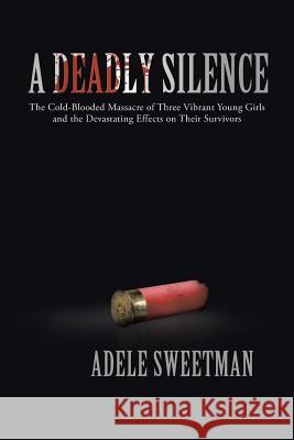 A Deadly Silence: The Cold-Blooded Massacre of Three Vibrant Young Girls and the Devastating Effects on Their Survivors Sweetman, Adele 9781475967272 iUniverse.com