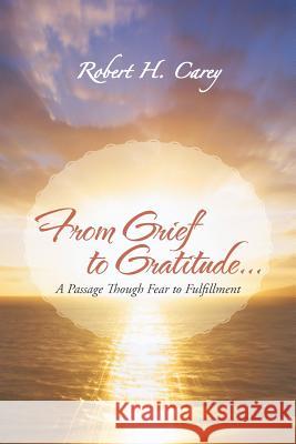 From Grief to Gratitude...: A Passage Though Fear to Fulfillment Carey, Robert H. 9781475973716
