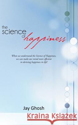 The Science of Happiness: When We Understand the Science of Happiness, We Can Make Our Mind More Efficient in Deriving Happiness in Life! Ghosh, Jay 9781475974287