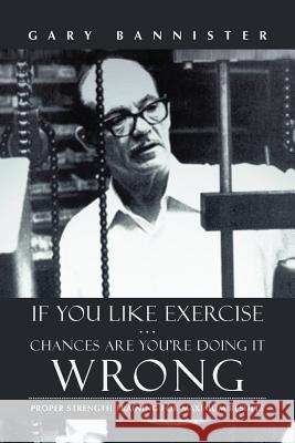 If You Like Exercise ... Chances Are You're Doing It Wrong: Proper Strength Training for Maximum Results Bannister, Gary 9781475974393