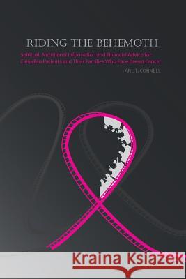 Riding the Behemoth: Spiritual, Nutritional Information and Financial Advice for Canadian Patients and Their Families Who Face Breast Cance Cornell, Arl T. 9781475983647 iUniverse.com