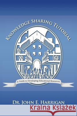 Knowledge Sharing Tutorial: Where Technology Is Advancing, Economies Challenged, and Communities Evolving, Nothing Is More Essential Than the Deve Dr John E Harrigan, Dr 9781475985580