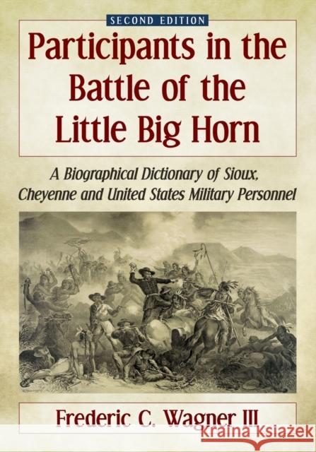 Participants in the Battle of the Little Big Horn: A Biographical Dictionary of Sioux, Cheyenne and United States Military Personnel, 2D Ed. Frederic C. Wagner 9781476664590
