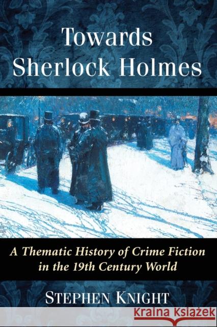 Towards Sherlock Holmes: A Thematic History of Crime Fiction in the 19th Century World Stephen Knight 9781476666167